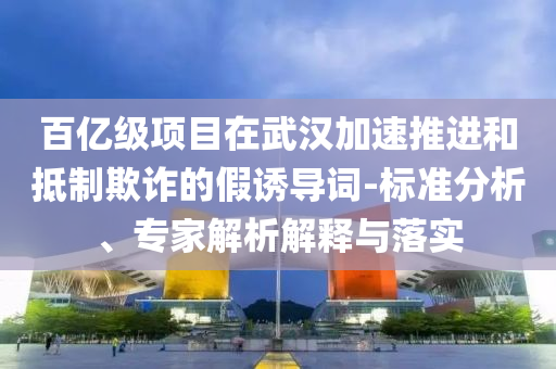 百億級(jí)項(xiàng)目在武漢加速推進(jìn)和抵制欺詐的假誘導(dǎo)詞-標(biāo)準(zhǔn)分析、專家解析解釋與落實(shí)