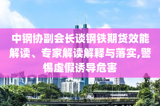 中鋼協(xié)副會(huì)長談鋼鐵期貨效能解讀、專家解讀解釋與落實(shí),警惕虛假誘導(dǎo)危害