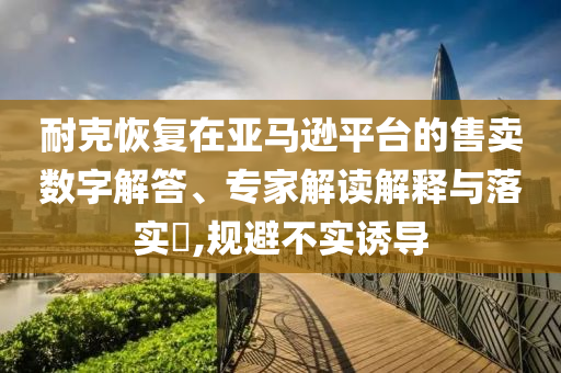 耐克恢復(fù)在亞馬遜平臺(tái)的售賣數(shù)字解答、專家解讀解釋與落實(shí)?,規(guī)避不實(shí)誘導(dǎo)