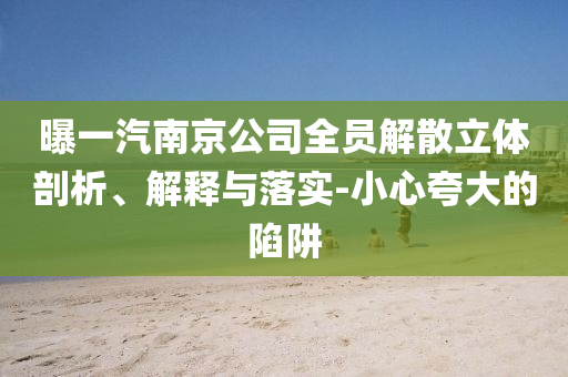 曝一汽南京公司全員解散立體剖析、解釋與落實(shí)-小心夸大的陷阱