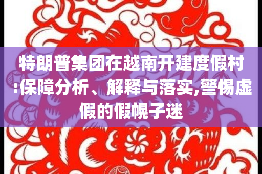 特朗普集團(tuán)在越南開建度假村:保障分析、解釋與落實(shí),警惕虛假的假幌子迷