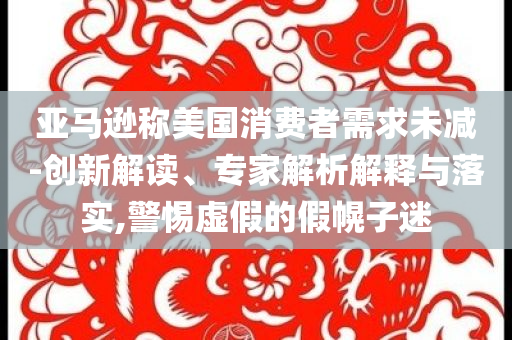 亞馬遜稱美國消費者需求未減-創(chuàng)新解讀、專家解析解釋與落實,警惕虛假的假幌子迷