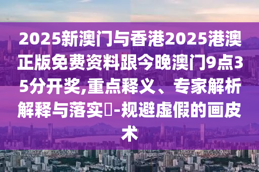 2025新澳門與香港2025港澳正版免費資料跟今晚澳門9點35分開獎,重點釋義、專家解析解釋與落實?-規(guī)避虛假的畫皮術(shù)