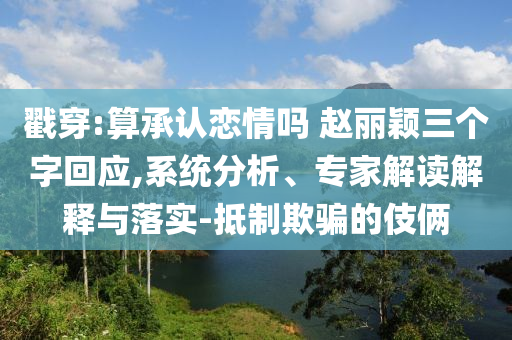 戳穿:算承認(rèn)戀情嗎 趙麗穎三個(gè)字回應(yīng),系統(tǒng)分析、專家解讀解釋與落實(shí)-抵制欺騙的伎倆