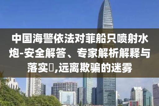 中國海警依法對菲船只噴射水炮-安全解答、專家解析解釋與落實(shí)?,遠(yuǎn)離欺騙的迷霧