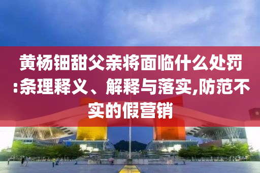 黃楊鈿甜父親將面臨什么處罰:條理釋義、解釋與落實(shí),防范不實(shí)的假營銷