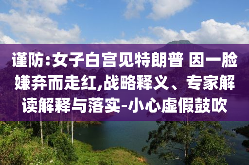 謹(jǐn)防:女子白宮見特朗普 因一臉嫌棄而走紅,戰(zhàn)略釋義、專家解讀解釋與落實(shí)-小心虛假鼓吹