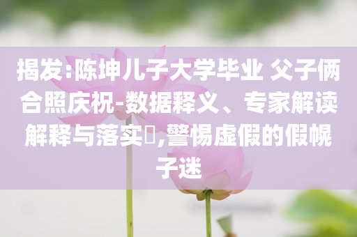 揭發(fā):陳坤兒子大學(xué)畢業(yè) 父子倆合照慶祝-數(shù)據(jù)釋義、專家解讀解釋與落實(shí)?,警惕虛假的假幌子迷