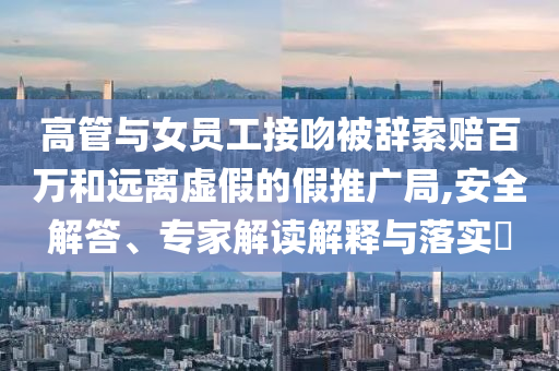 高管與女員工接吻被辭索賠百萬和遠離虛假的假推廣局,安全解答、專家解讀解釋與落實?