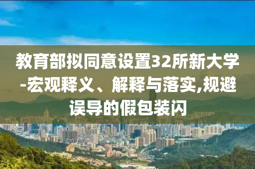 教育部擬同意設(shè)置32所新大學(xué)-宏觀釋義、解釋與落實,規(guī)避誤導(dǎo)的假包裝閃