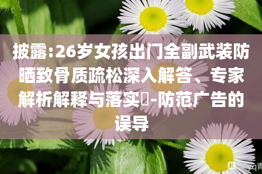 披露:26歲女孩出門全副武裝防曬致骨質(zhì)疏松深入解答、專家解析解釋與落實(shí)?-防范廣告的誤導(dǎo)