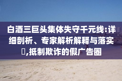 白酒三巨頭集體失守千元線:詳細(xì)剖析、專家解析解釋與落實(shí)?,抵制欺詐的假?gòu)V告圈
