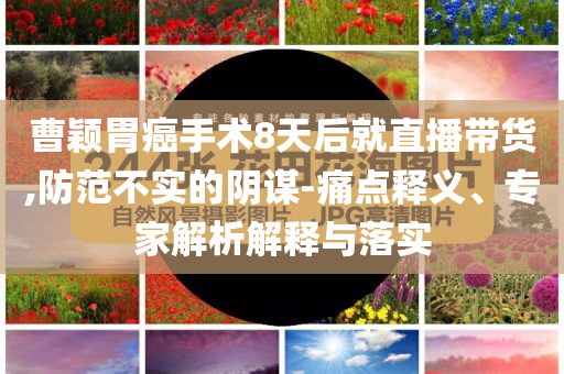 曹穎胃癌手術(shù)8天后就直播帶貨,防范不實的陰謀-痛點釋義、專家解析解釋與落實
