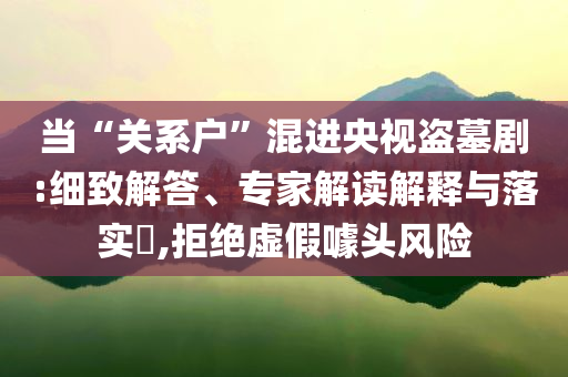 當(dāng)“關(guān)系戶”混進(jìn)央視盜墓劇:細(xì)致解答、專家解讀解釋與落實?,拒絕虛假噱頭風(fēng)險