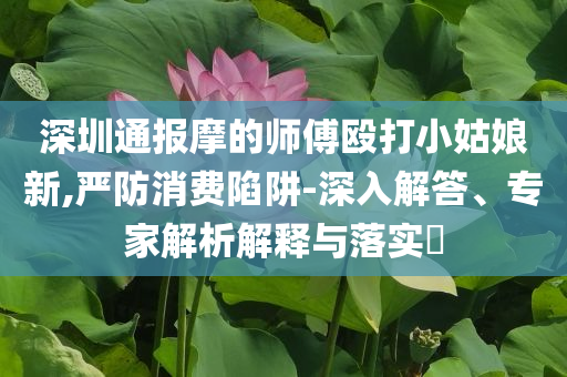 深圳通報摩的師傅毆打小姑娘新,嚴(yán)防消費陷阱-深入解答、專家解析解釋與落實?