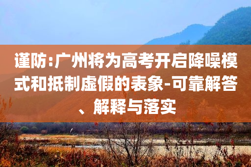 謹防:廣州將為高考開啟降噪模式和抵制虛假的表象-可靠解答、解釋與落實