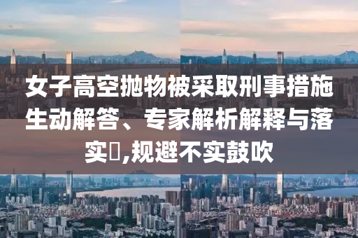 女子高空拋物被采取刑事措施生動(dòng)解答、專家解析解釋與落實(shí)?,規(guī)避不實(shí)鼓吹