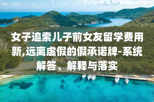 女子追索兒子前女友留學(xué)費(fèi)用新,遠(yuǎn)離虛假的假承諾牌-系統(tǒng)解答、解釋與落實(shí)