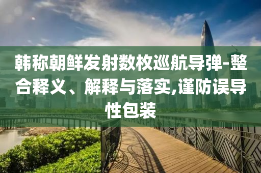 韓稱朝鮮發(fā)射數(shù)枚巡航導(dǎo)彈-整合釋義、解釋與落實(shí),謹(jǐn)防誤導(dǎo)性包裝
