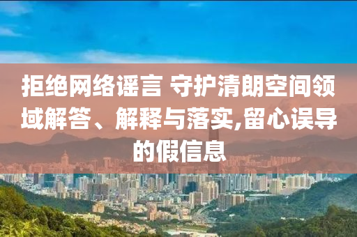 拒絕網(wǎng)絡(luò)謠言 守護(hù)清朗空間領(lǐng)域解答、解釋與落實(shí),留心誤導(dǎo)的假信息