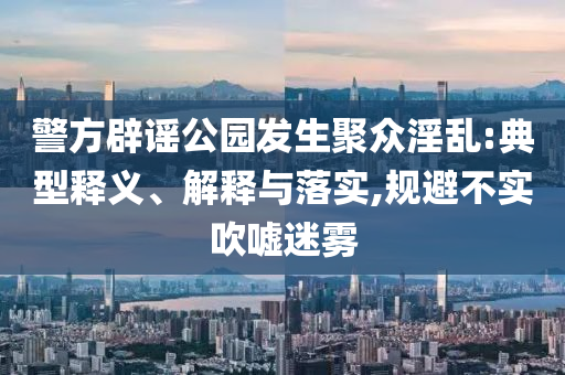 警方辟謠公園發(fā)生聚眾淫亂:典型釋義、解釋與落實,規(guī)避不實吹噓迷霧