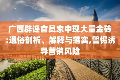 廣西辟謠官員家中現(xiàn)大量金磚:通俗剖析、解釋與落實,警惕誘導(dǎo)營銷風(fēng)險