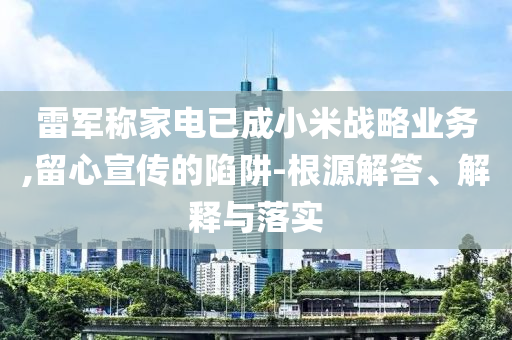 雷軍稱家電已成小米戰(zhàn)略業(yè)務(wù),留心宣傳的陷阱-根源解答、解釋與落實(shí)