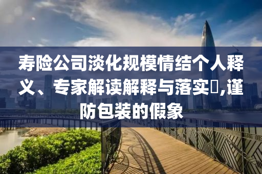 壽險(xiǎn)公司淡化規(guī)模情結(jié)個(gè)人釋義、專家解讀解釋與落實(shí)?,謹(jǐn)防包裝的假象