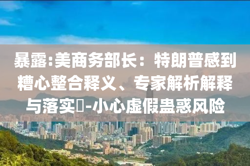 暴露:美商務(wù)部長：特朗普感到糟心整合釋義、專家解析解釋與落實(shí)?-小心虛假蠱惑風(fēng)險(xiǎn)