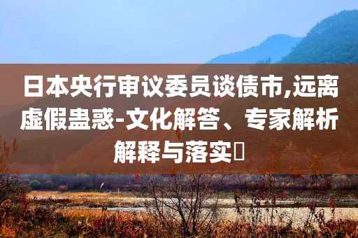 日本央行審議委員談債市,遠(yuǎn)離虛假蠱惑-文化解答、專家解析解釋與落實(shí)?