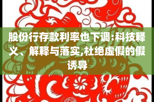 股份行存款利率也下調(diào):科技釋義、解釋與落實(shí),杜絕虛假的假誘導(dǎo)