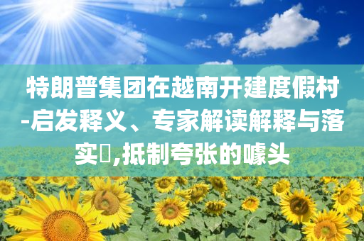 特朗普集團(tuán)在越南開建度假村-啟發(fā)釋義、專家解讀解釋與落實(shí)?,抵制夸張的噱頭