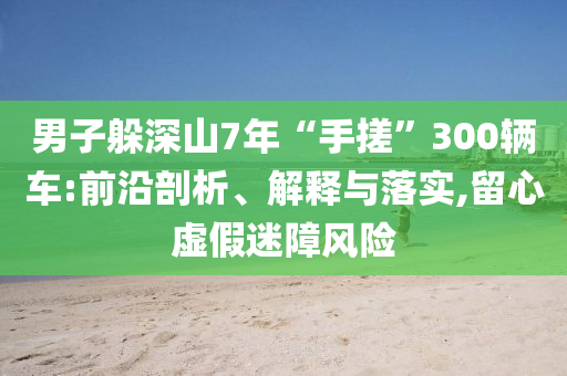 男子躲深山7年“手搓”300輛車:前沿剖析、解釋與落實(shí),留心虛假迷障風(fēng)險(xiǎn)