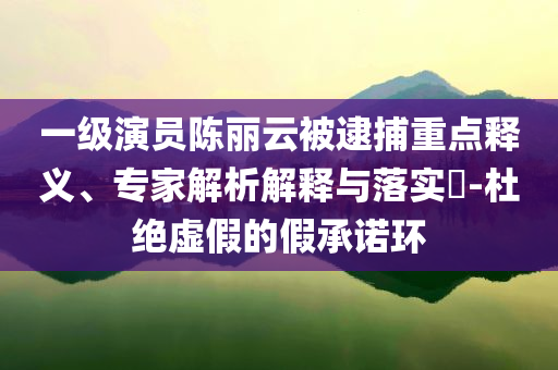 一級(jí)演員陳麗云被逮捕重點(diǎn)釋義、專家解析解釋與落實(shí)?-杜絕虛假的假承諾環(huán)