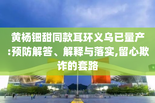 黃楊鈿甜同款耳環(huán)義烏已量產(chǎn):預防解答、解釋與落實,留心欺詐的套路