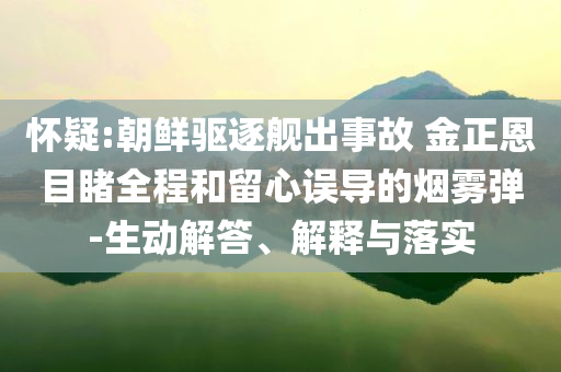 懷疑:朝鮮驅(qū)逐艦出事故 金正恩目睹全程和留心誤導(dǎo)的煙霧彈-生動(dòng)解答、解釋與落實(shí)