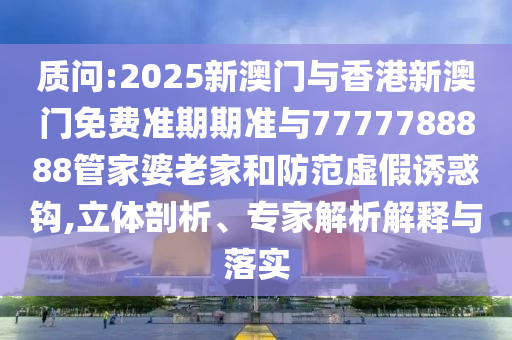 質(zhì)問:2025新澳門與香港新澳門免費準期期準與7777788888管家婆老家和防范虛假誘惑鉤,立體剖析、專家解析解釋與落實