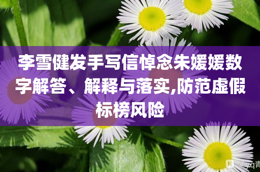 李雪健發(fā)手寫信悼念朱媛媛數(shù)字解答、解釋與落實(shí),防范虛假標(biāo)榜風(fēng)險(xiǎn)
