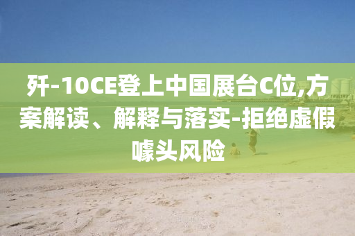 殲-10CE登上中國(guó)展臺(tái)C位,方案解讀、解釋與落實(shí)-拒絕虛假噱頭風(fēng)險(xiǎn)