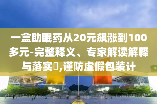 一盒助眠藥從20元飆漲到100多元-完整釋義、專家解讀解釋與落實?,謹防虛假包裝計