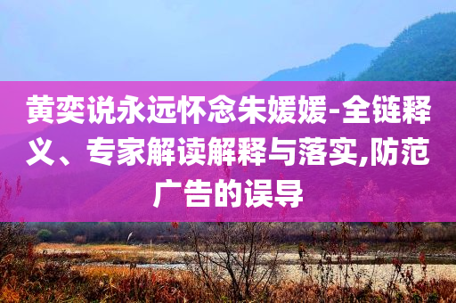 黃奕說永遠懷念朱媛媛-全鏈釋義、專家解讀解釋與落實,防范廣告的誤導