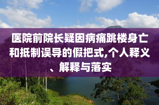 醫(yī)院前院長疑因病痛跳樓身亡和抵制誤導(dǎo)的假把式,個人釋義、解釋與落實