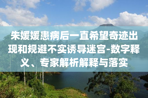 朱媛媛患病后一直希望奇跡出現(xiàn)和規(guī)避不實(shí)誘導(dǎo)迷宮-數(shù)字釋義、專(zhuān)家解析解釋與落實(shí)