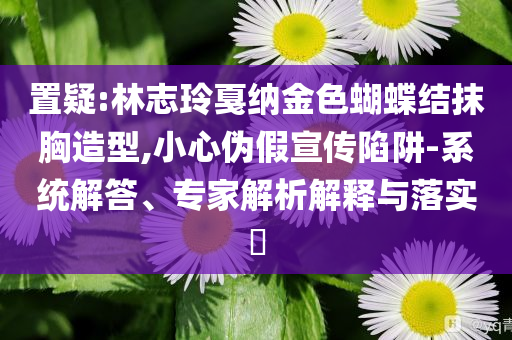 置疑:林志玲戛納金色蝴蝶結(jié)抹胸造型,小心偽假宣傳陷阱-系統(tǒng)解答、專(zhuān)家解析解釋與落實(shí)?