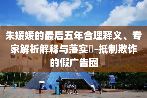 朱媛媛的最后五年合理釋義、專(zhuān)家解析解釋與落實(shí)?-抵制欺詐的假?gòu)V告圈