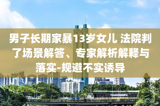 男子長(zhǎng)期家暴13歲女兒 法院判了場(chǎng)景解答、專家解析解釋與落實(shí)-規(guī)避不實(shí)誘導(dǎo)