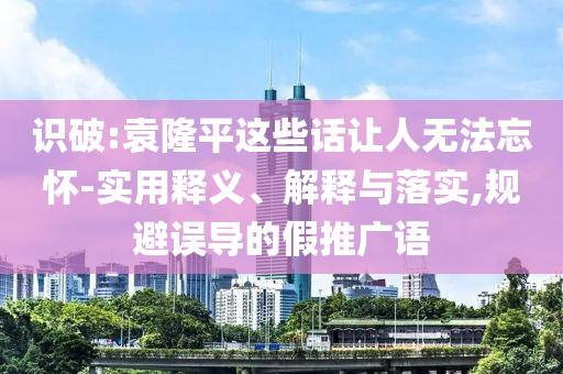 識(shí)破:袁隆平這些話讓人無法忘懷-實(shí)用釋義、解釋與落實(shí),規(guī)避誤導(dǎo)的假推廣語