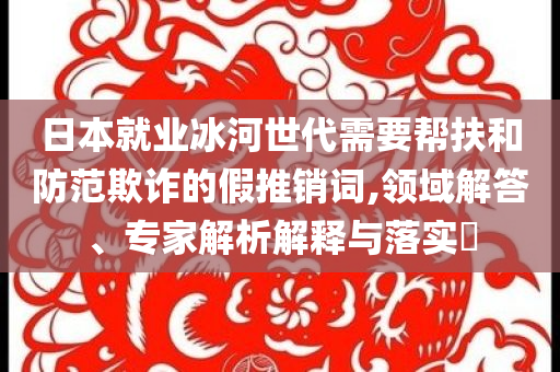 日本就業(yè)冰河世代需要幫扶和防范欺詐的假推銷詞,領(lǐng)域解答、專家解析解釋與落實(shí)?
