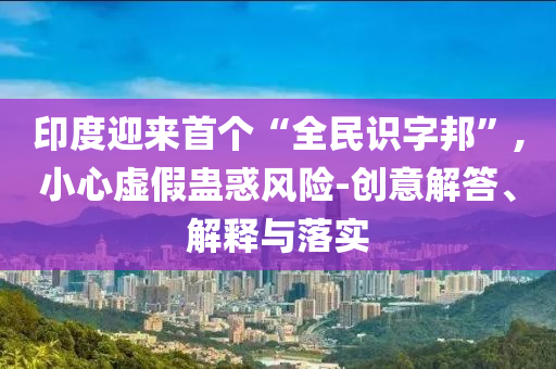 印度迎來首個“全民識字邦”,小心虛假蠱惑風(fēng)險-創(chuàng)意解答、解釋與落實