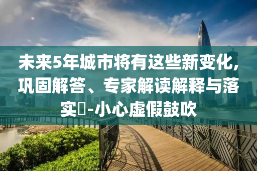 未來5年城市將有這些新變化,鞏固解答、專家解讀解釋與落實?-小心虛假鼓吹